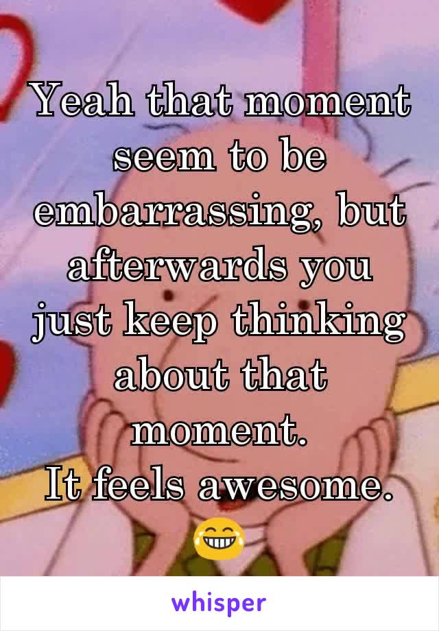 Yeah that moment seem to be embarrassing, but afterwards you just keep thinking about that moment.
It feels awesome.
😂