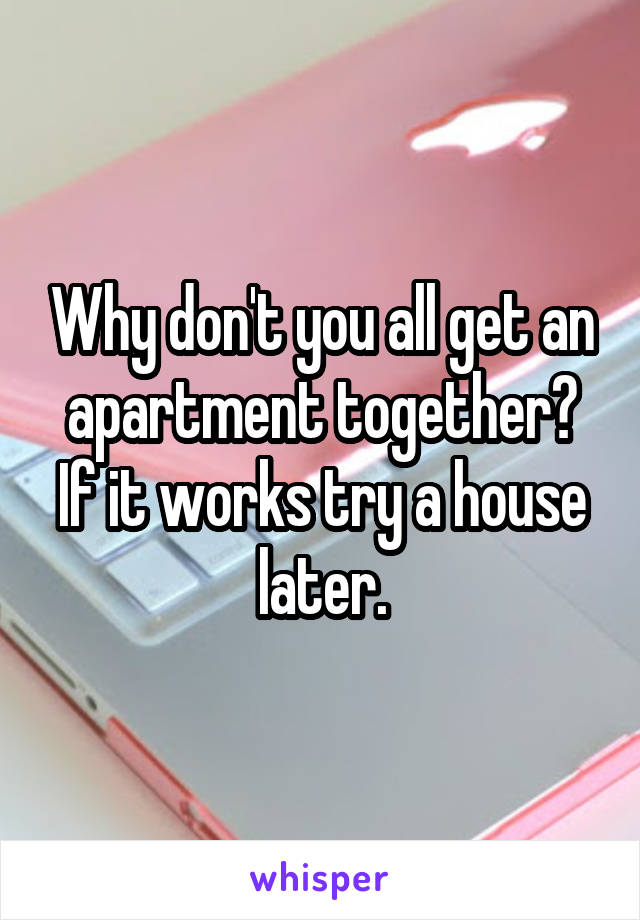 Why don't you all get an apartment together? If it works try a house later.