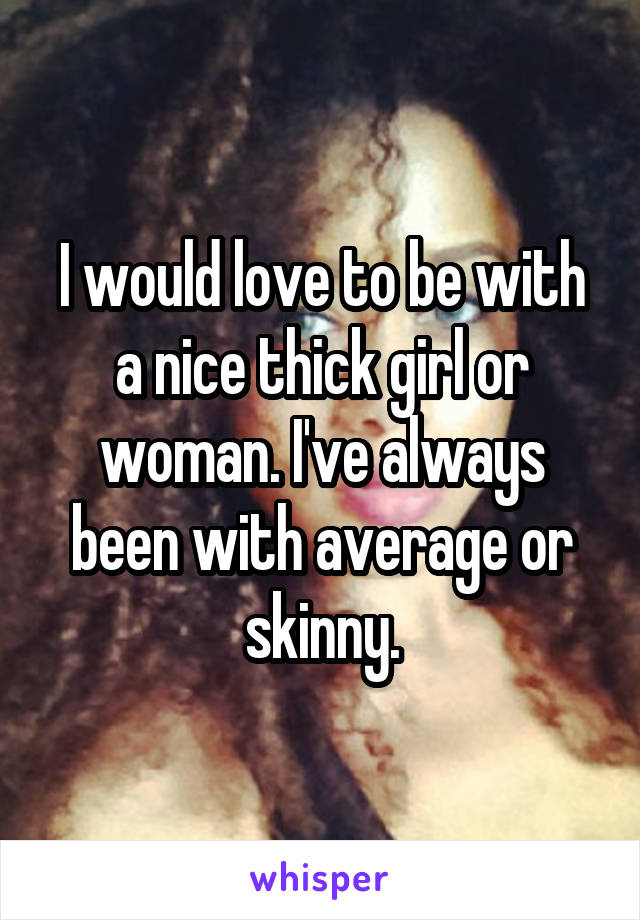 I would love to be with a nice thick girl or woman. I've always been with average or skinny.