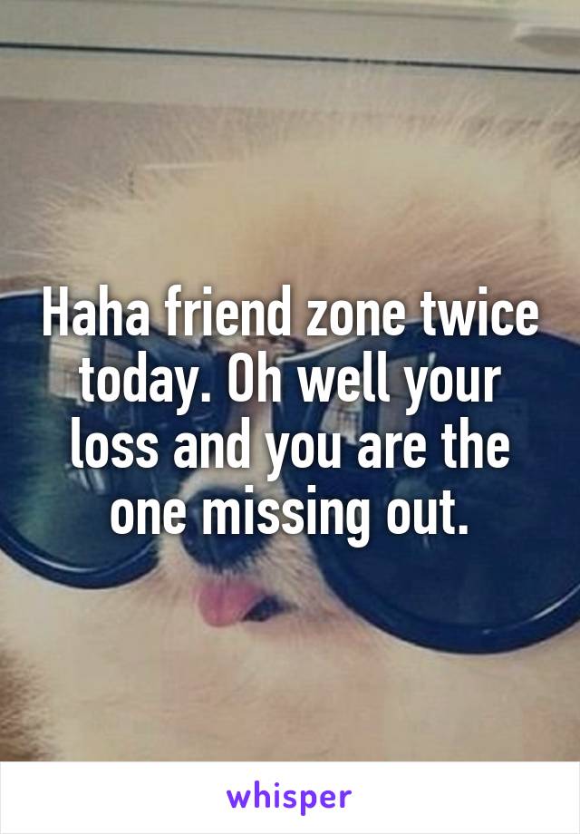 Haha friend zone twice today. Oh well your loss and you are the one missing out.