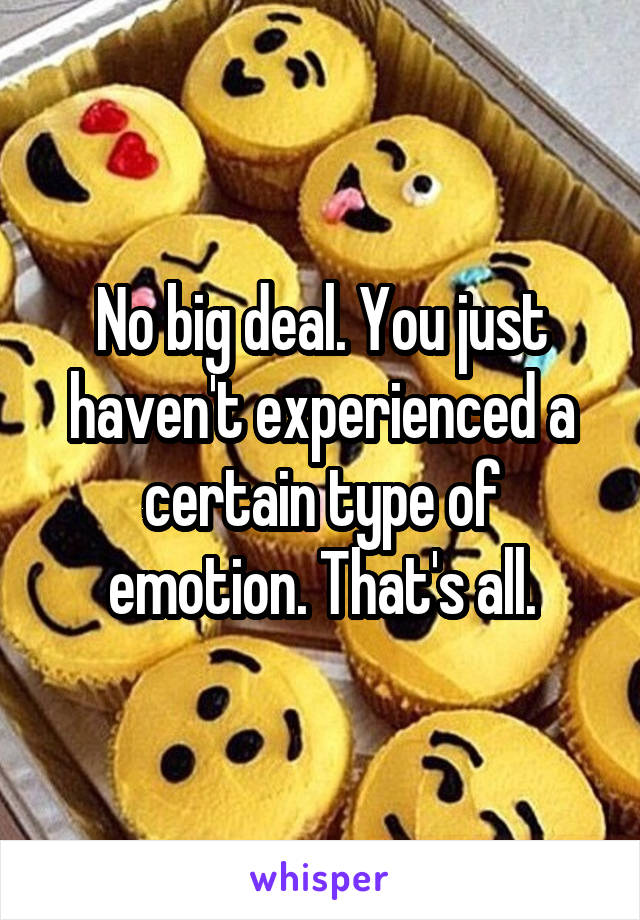 No big deal. You just haven't experienced a certain type of emotion. That's all.