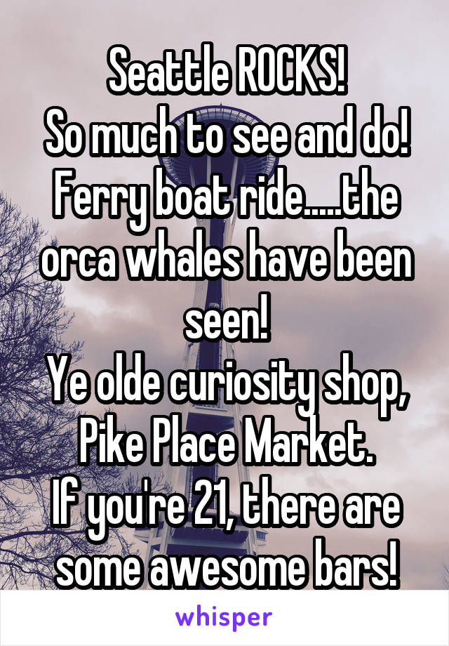 Seattle ROCKS!
So much to see and do!
Ferry boat ride.....the orca whales have been seen!
Ye olde curiosity shop,
Pike Place Market.
If you're 21, there are some awesome bars!