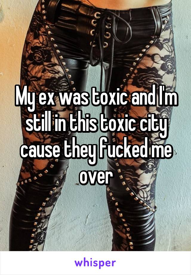 My ex was toxic and I'm still in this toxic city cause they fucked me over
