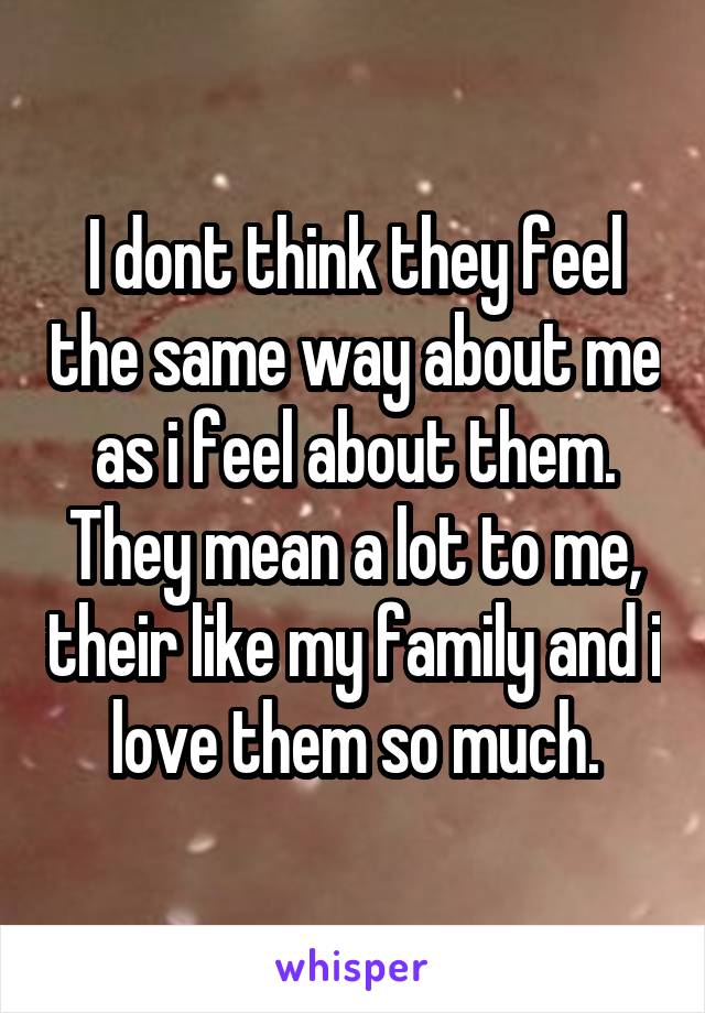 I dont think they feel the same way about me as i feel about them. They mean a lot to me, their like my family and i love them so much.