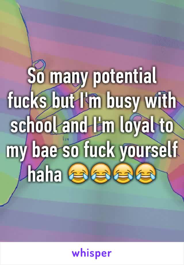 So many potential fucks but I'm busy with school and I'm loyal to my bae so fuck yourself haha 😂😂😂😂