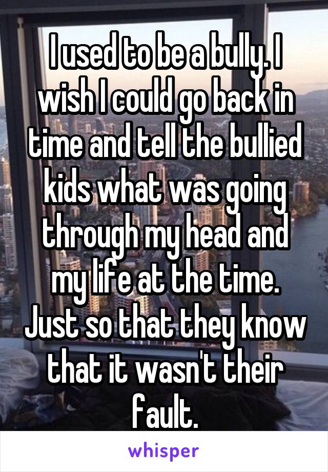 I used to be a bully. I wish I could go back in time and tell the bullied kids what was going through my head and my life at the time. Just so that they know that it wasn't their fault.