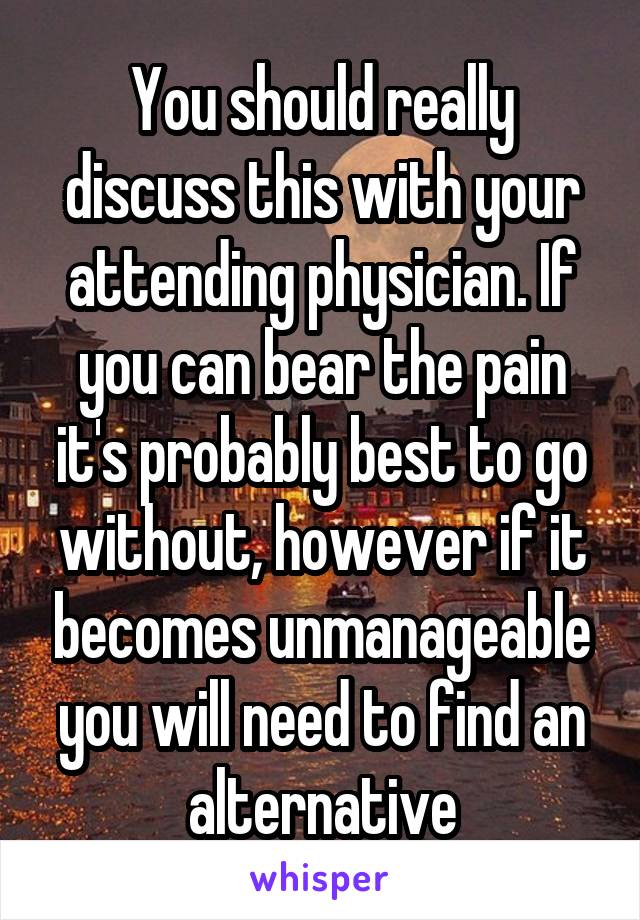 You should really discuss this with your attending physician. If you can bear the pain it's probably best to go without, however if it becomes unmanageable you will need to find an alternative