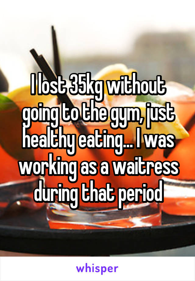 I lost 35kg without going to the gym, just healthy eating... I was working as a waitress during that period