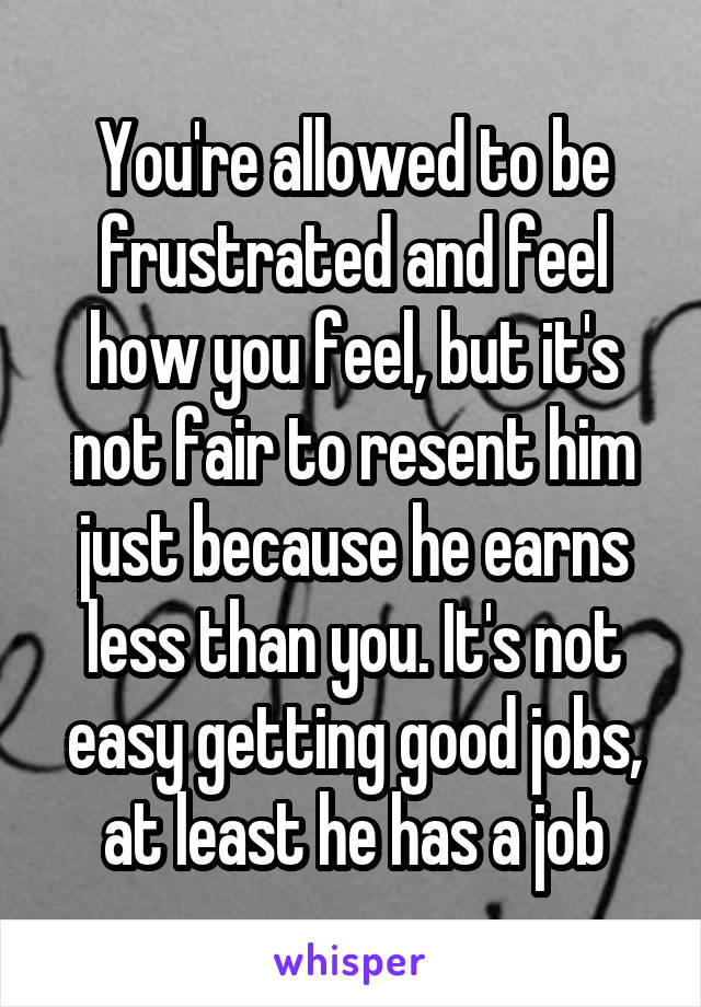 You're allowed to be frustrated and feel how you feel, but it's not fair to resent him just because he earns less than you. It's not easy getting good jobs, at least he has a job
