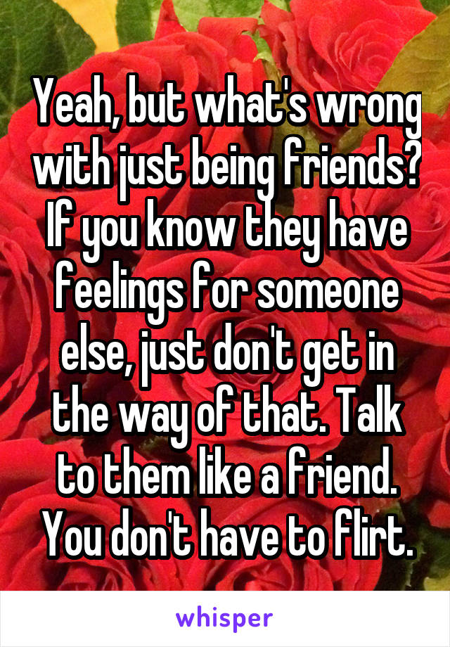 Yeah, but what's wrong with just being friends? If you know they have feelings for someone else, just don't get in the way of that. Talk to them like a friend. You don't have to flirt.