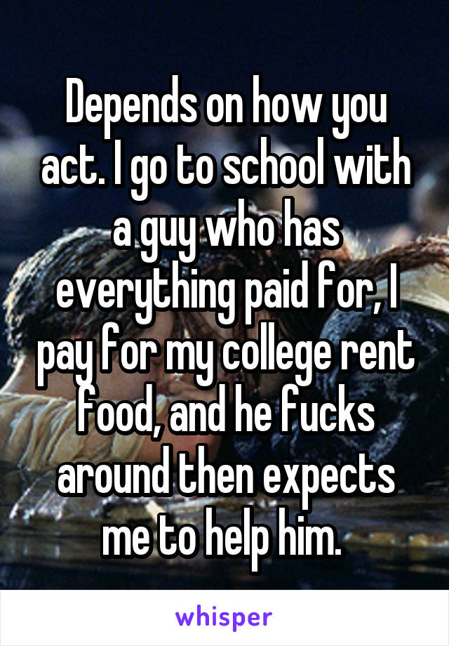 Depends on how you act. I go to school with a guy who has everything paid for, I pay for my college rent food, and he fucks around then expects me to help him. 