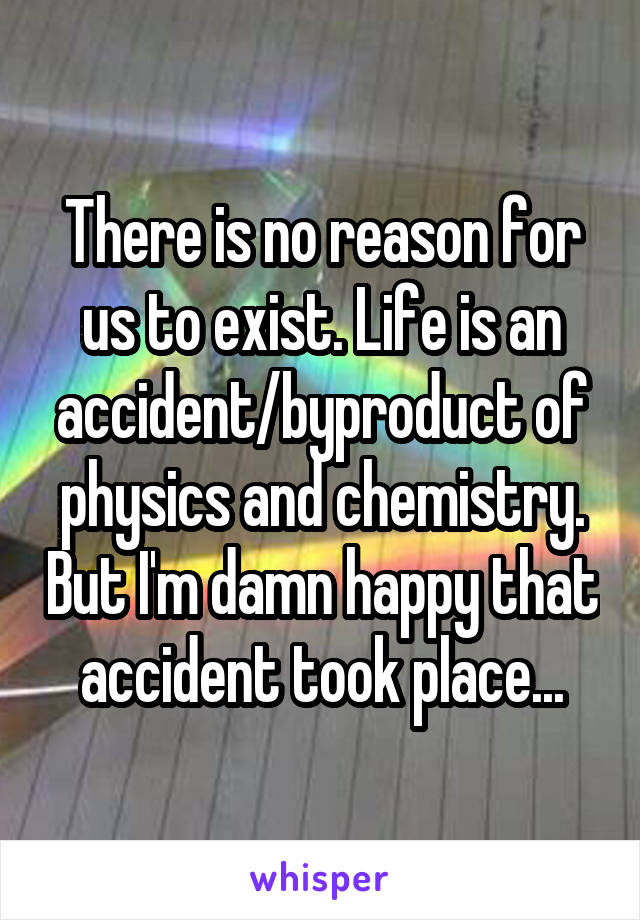 There is no reason for us to exist. Life is an accident/byproduct of physics and chemistry. But I'm damn happy that accident took place...