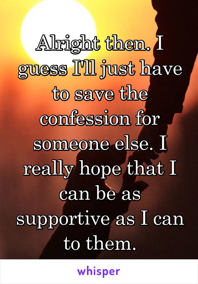 Alright then. I guess I'll just have to save the confession for someone else. I really hope that I can be as supportive as I can to them.