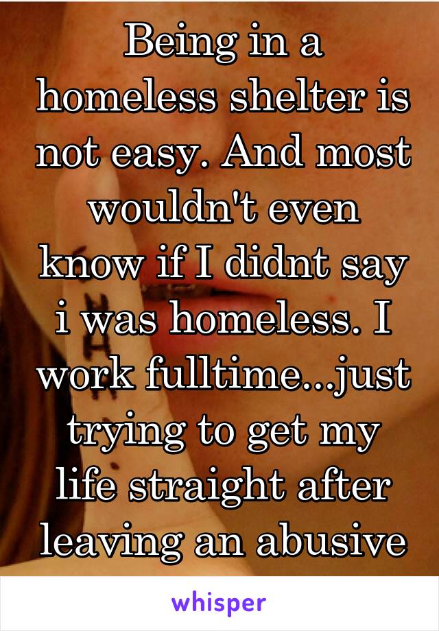 Being in a homeless shelter is not easy. And most wouldn't even know if I didnt say i was homeless. I work fulltime...just trying to get my life straight after leaving an abusive relationship 