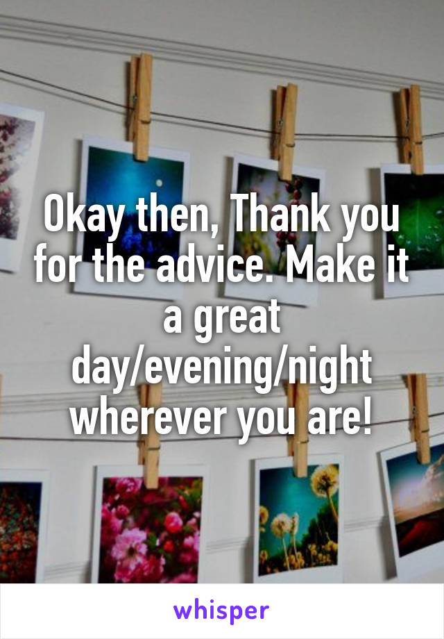 Okay then, Thank you for the advice. Make it a great day/evening/night wherever you are!