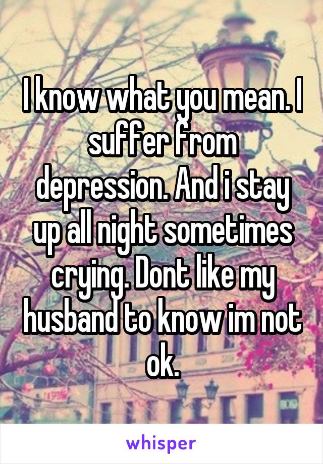 I know what you mean. I suffer from depression. And i stay up all night sometimes crying. Dont like my husband to know im not ok.