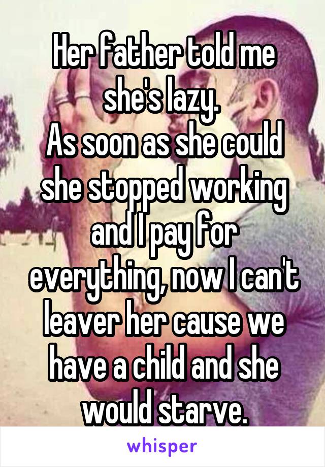 Her father told me she's lazy. 
As soon as she could she stopped working and I pay for everything, now I can't leaver her cause we have a child and she would starve.