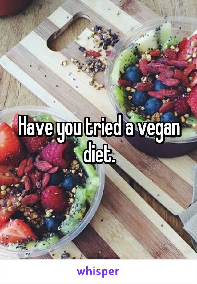 Have you tried a vegan diet.