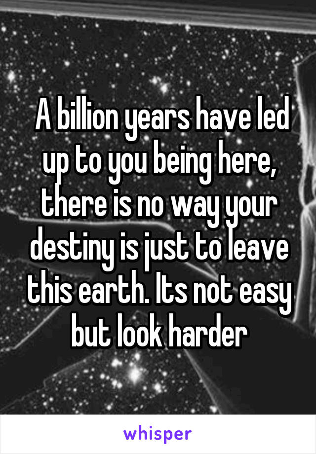  A billion years have led up to you being here, there is no way your destiny is just to leave this earth. Its not easy but look harder
