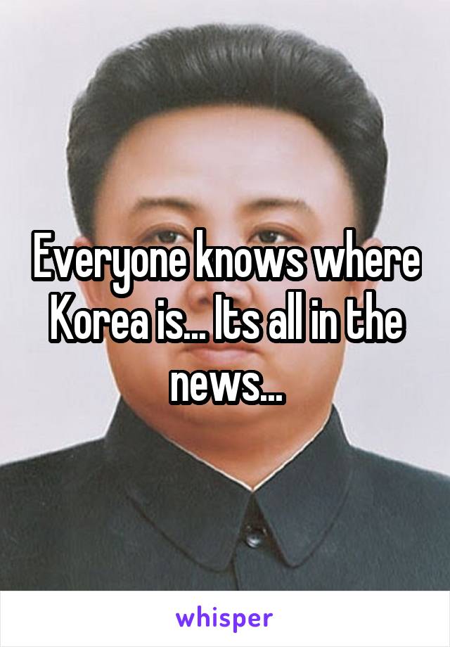 Everyone knows where Korea is... Its all in the news...