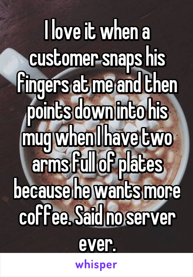 I love it when a customer snaps his fingers at me and then points down into his mug when I have two arms full of plates because he wants more coffee. Said no server ever.