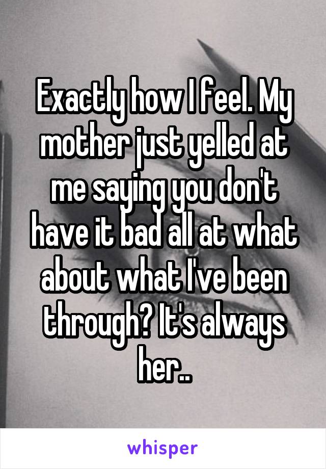 Exactly how I feel. My mother just yelled at me saying you don't have it bad all at what about what I've been through? It's always her..