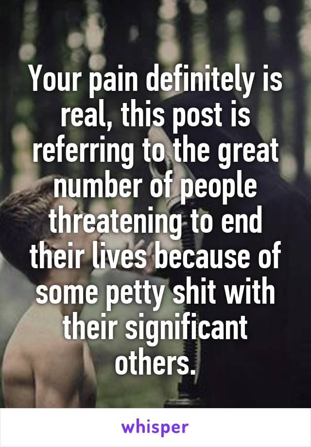 Your pain definitely is real, this post is referring to the great number of people threatening to end their lives because of some petty shit with their significant others.