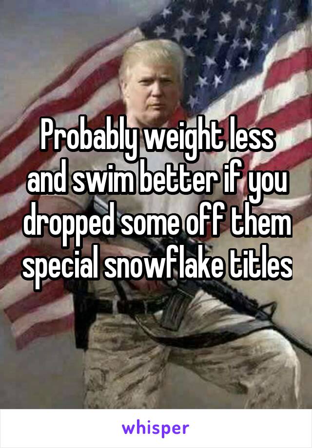 Probably weight less and swim better if you dropped some off them special snowflake titles 