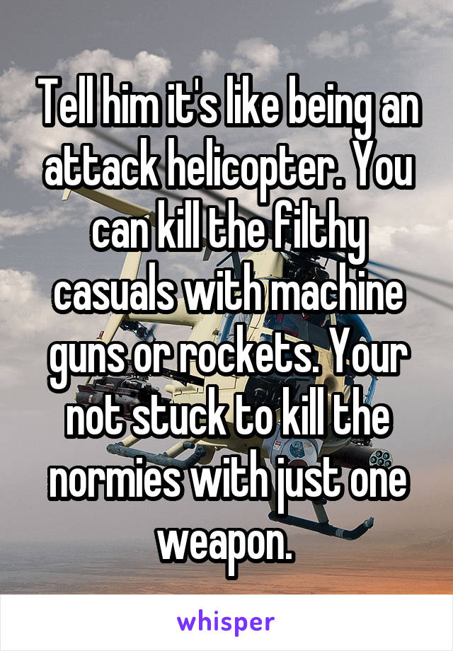 Tell him it's like being an attack helicopter. You can kill the filthy casuals with machine guns or rockets. Your not stuck to kill the normies with just one weapon. 