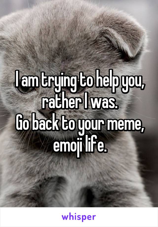 I am trying to help you, rather I was.
Go back to your meme, emoji life.