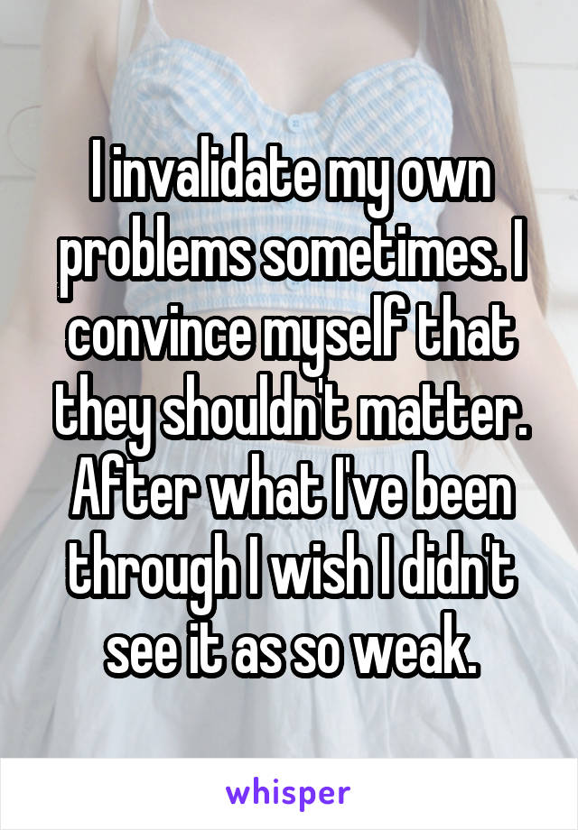 I invalidate my own problems sometimes. I convince myself that they shouldn't matter. After what I've been through I wish I didn't see it as so weak.