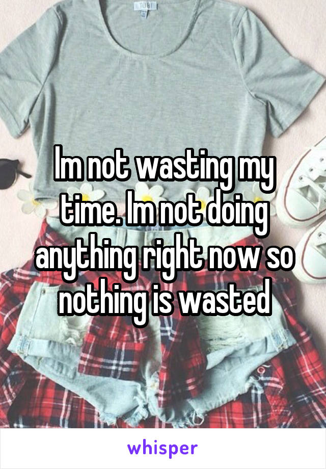 Im not wasting my time. Im not doing anything right now so nothing is wasted