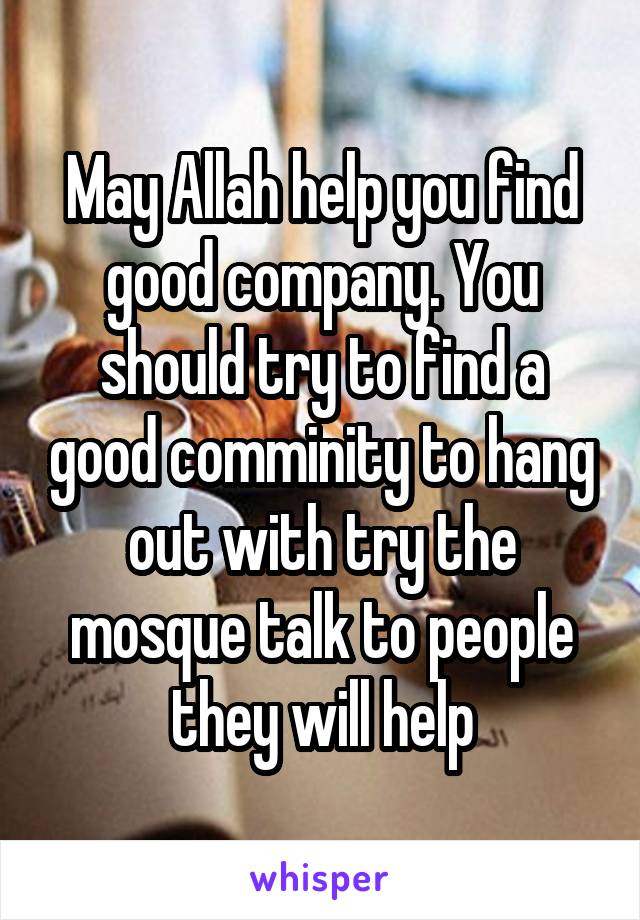 May Allah help you find good company. You should try to find a good comminity to hang out with try the mosque talk to people they will help