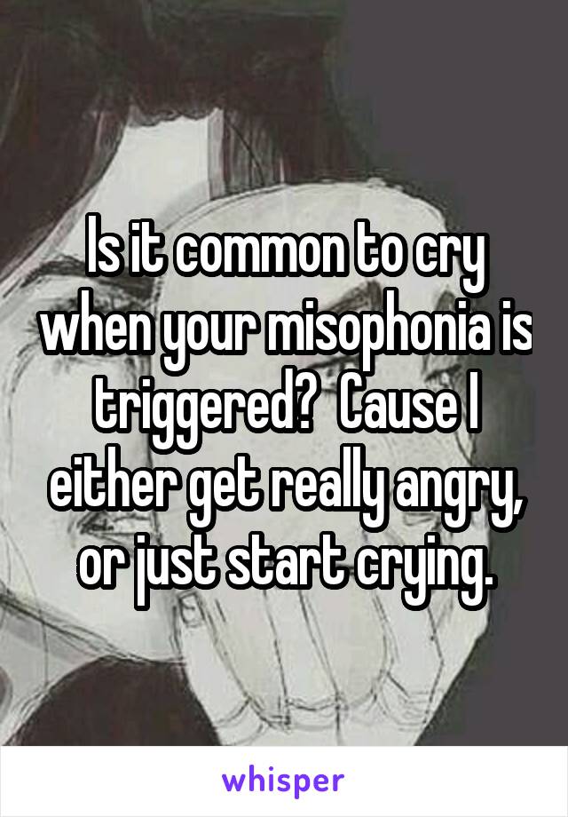 Is it common to cry when your misophonia is triggered?  Cause I either get really angry, or just start crying.