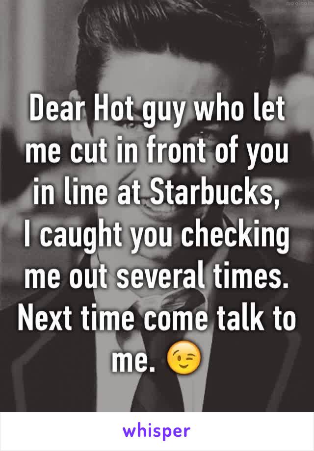 Dear Hot guy who let me cut in front of you in line at Starbucks, 
I caught you checking me out several times. Next time come talk to me. 😉