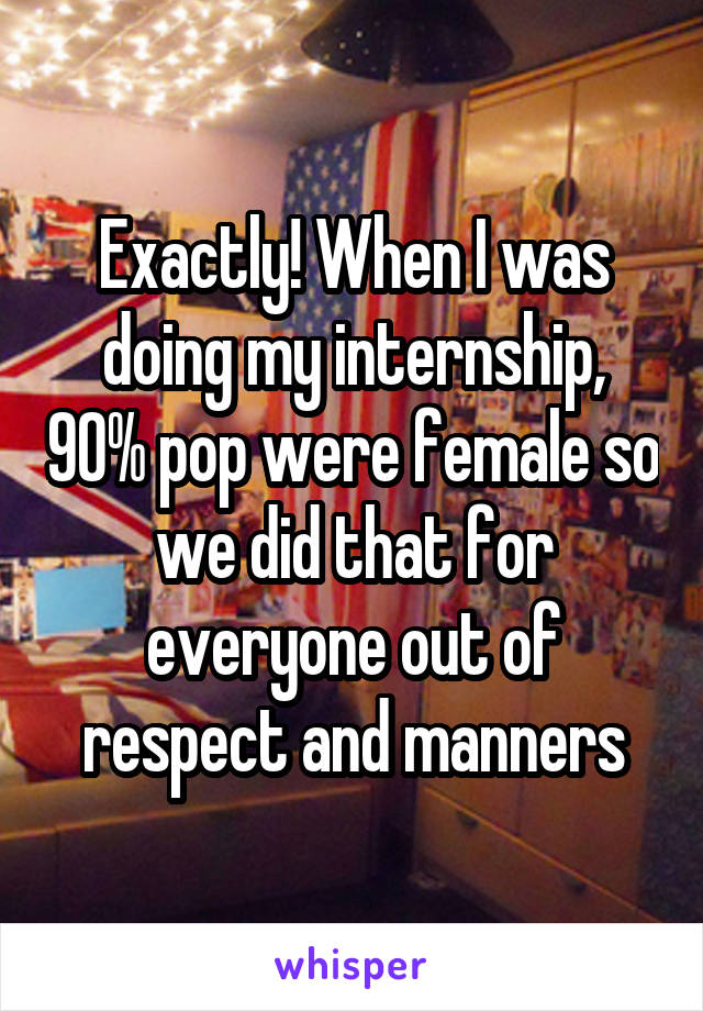 Exactly! When I was doing my internship, 90% pop were female so we did that for everyone out of respect and manners