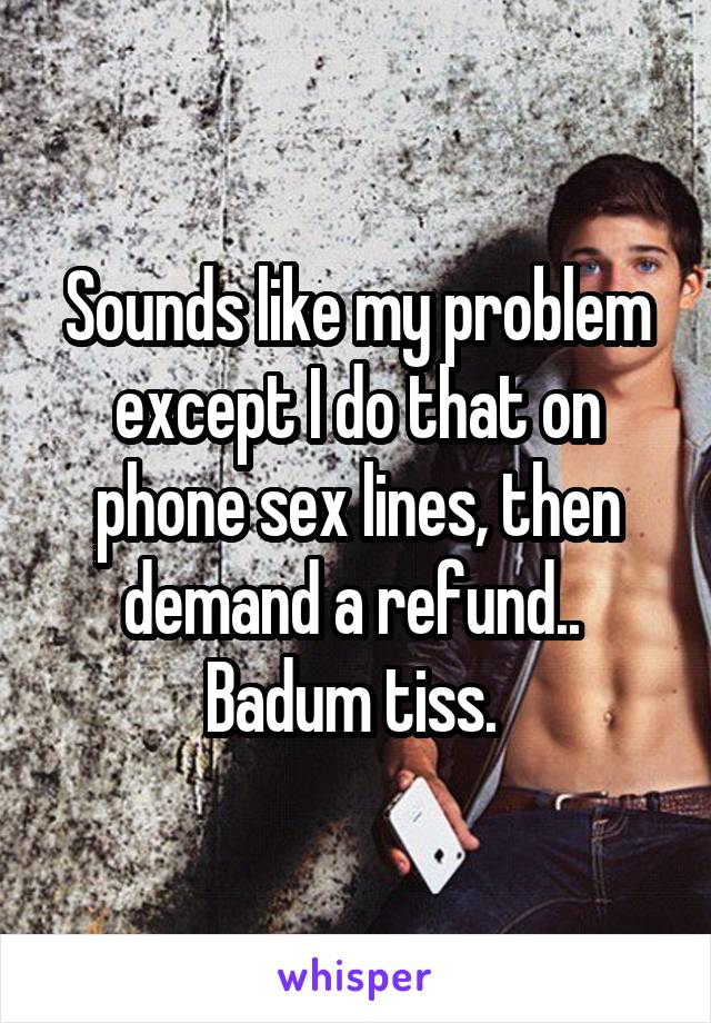 Sounds like my problem except I do that on phone sex lines, then demand a refund.. 
Badum tiss. 
