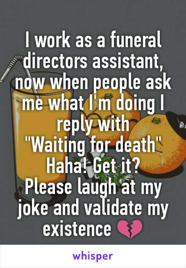 I work as a funeral directors assistant, now when people ask me what I'm doing I reply with
"Waiting for death"
Haha! Get it?
Please laugh at my joke and validate my existence 💔