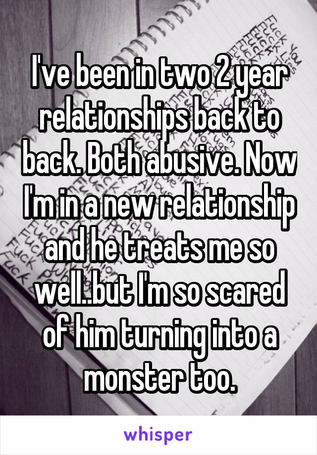 I've been in two 2 year relationships back to back. Both abusive. Now I'm in a new relationship and he treats me so well..but I'm so scared of him turning into a monster too.