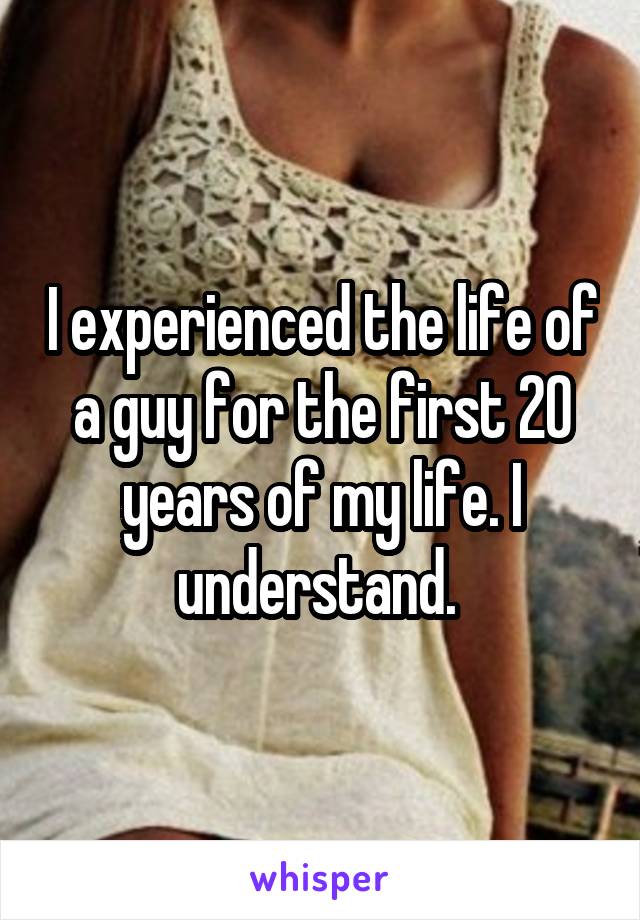 I experienced the life of a guy for the first 20 years of my life. I understand. 