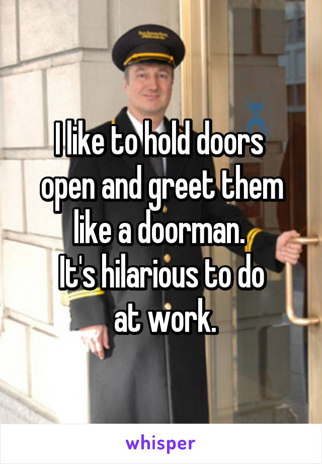 I like to hold doors 
open and greet them like a doorman. 
It's hilarious to do
 at work.