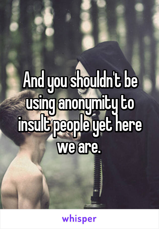 And you shouldn't be using anonymity to insult people yet here we are. 