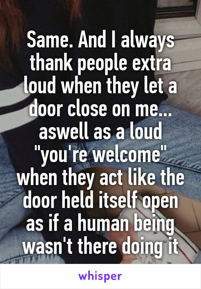 Same. And I always thank people extra loud when they let a door close on me... aswell as a loud "you're welcome" when they act like the door held itself open as if a human being wasn't there doing it