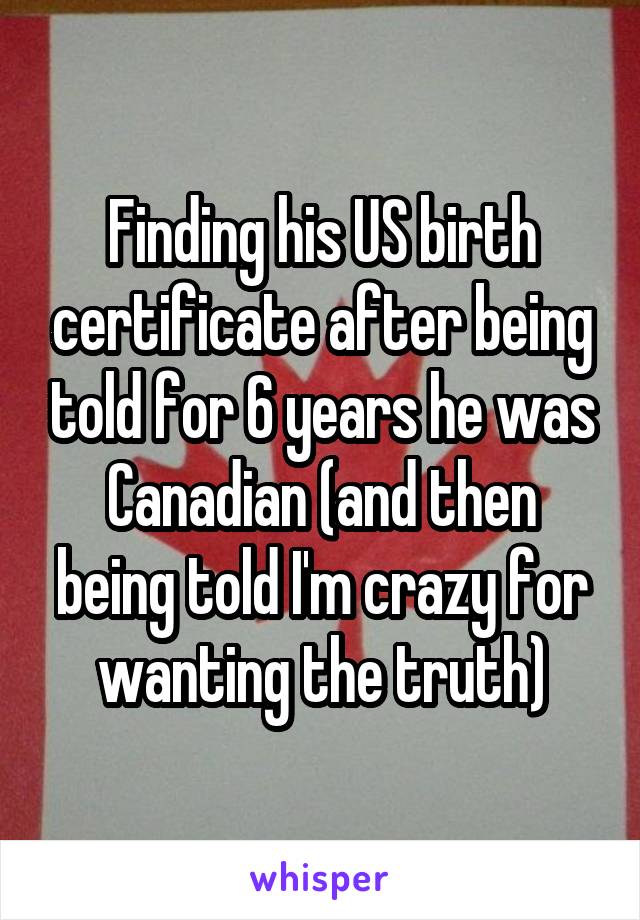 Finding his US birth certificate after being told for 6 years he was Canadian (and then being told I'm crazy for wanting the truth)