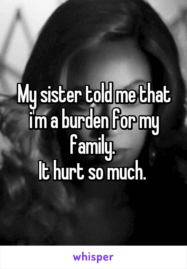 My sister told me that i'm a burden for my family. 
It hurt so much. 