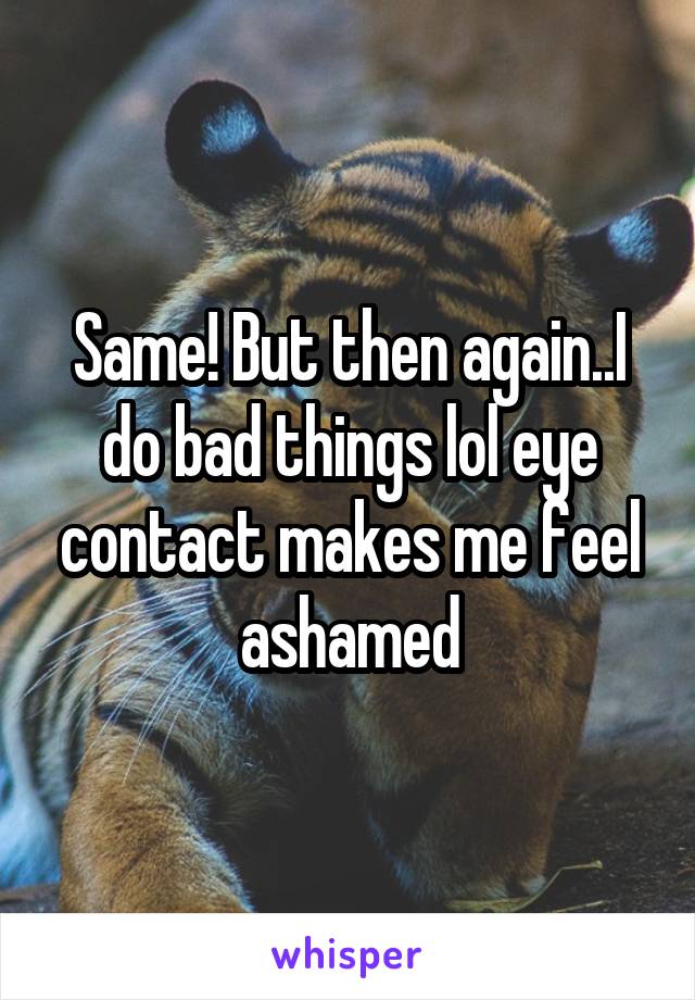 Same! But then again..I do bad things lol eye contact makes me feel ashamed