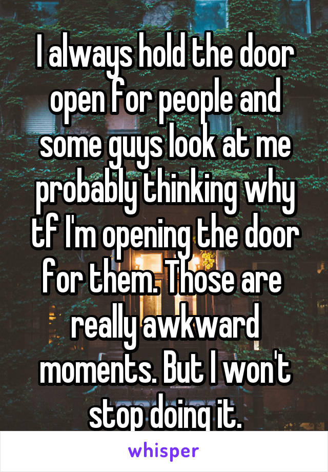 I always hold the door open for people and some guys look at me probably thinking why tf I'm opening the door for them. Those are  really awkward moments. But I won't stop doing it.