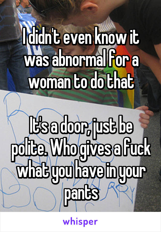 I didn't even know it was abnormal for a woman to do that

It's a door, just be polite. Who gives a fuck what you have in your pants