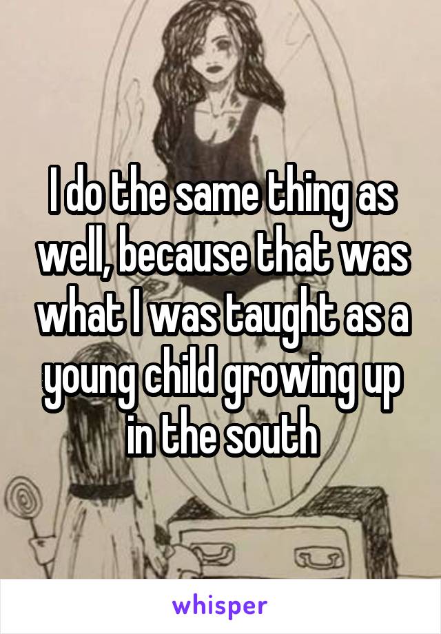 I do the same thing as well, because that was what I was taught as a young child growing up in the south