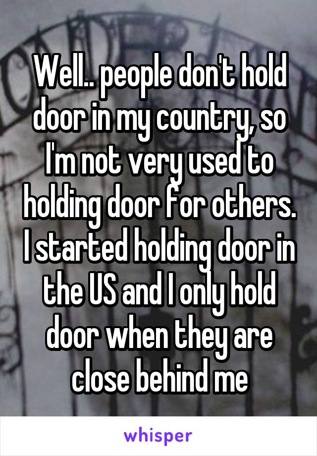 Well.. people don't hold door in my country, so I'm not very used to holding door for others. I started holding door in the US and I only hold door when they are close behind me